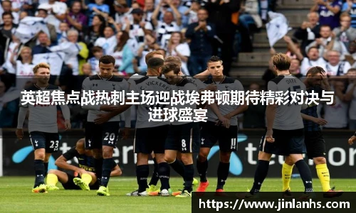 英超焦点战热刺主场迎战埃弗顿期待精彩对决与进球盛宴